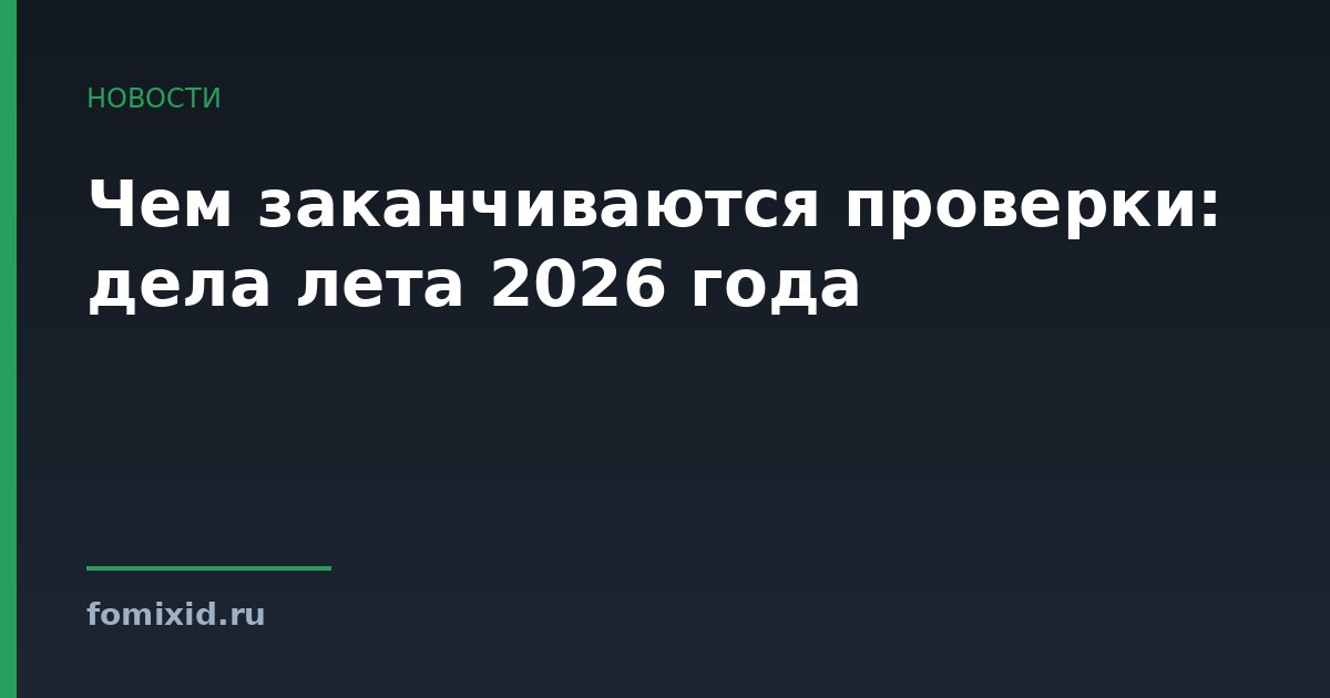 Чем заканчиваются проверки: дела лета 2026 года